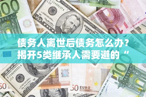 武汉债务人离世后债务怎么办？揭开5类继承人需要避的“坑”